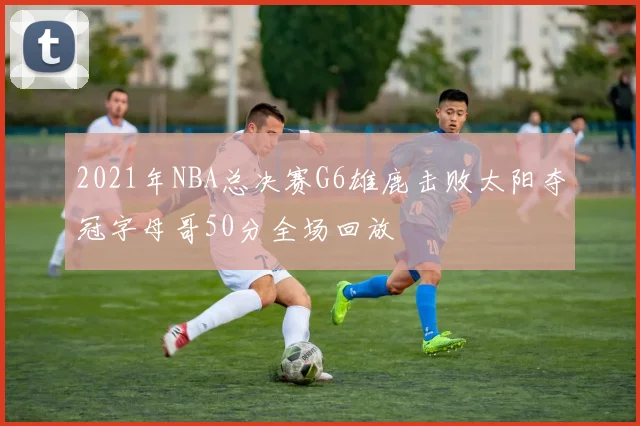 2021年NBA总决赛G6雄鹿击败太阳夺冠字母哥50分全场回放