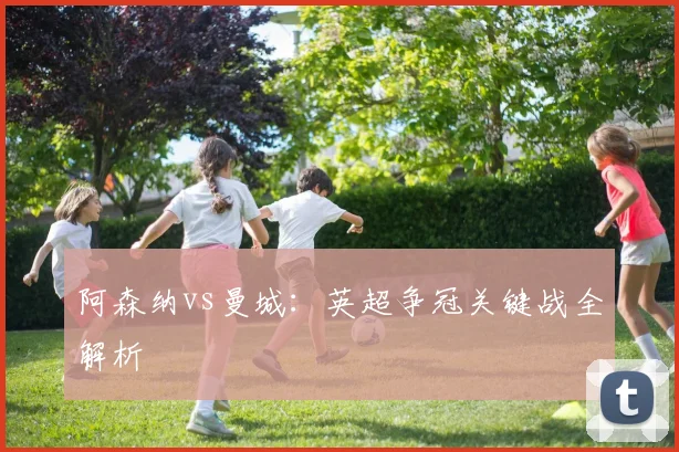阿森纳vs曼城：英超争冠关键战全解析