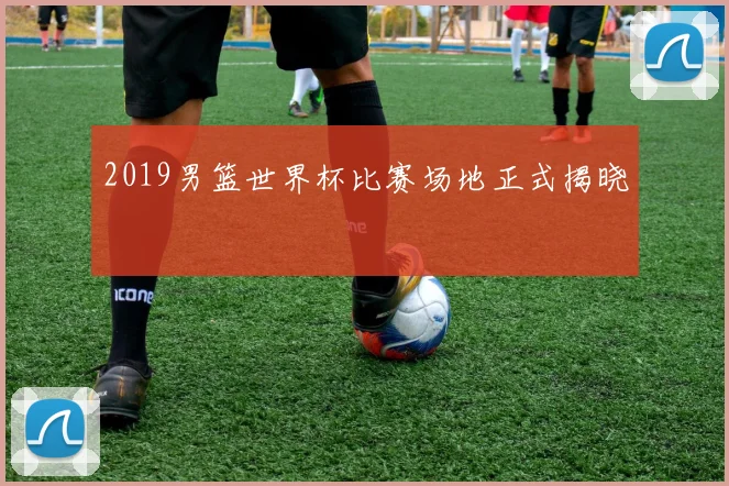 2019男篮世界杯比赛场地正式揭晓