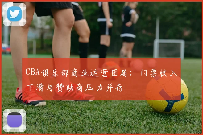 CBA俱乐部商业运营困局：门票收入下滑与赞助商压力并存