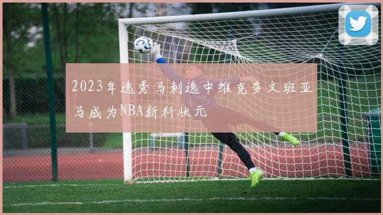 2023年选秀马刺选中维克多文班亚马成为NBA新科状元