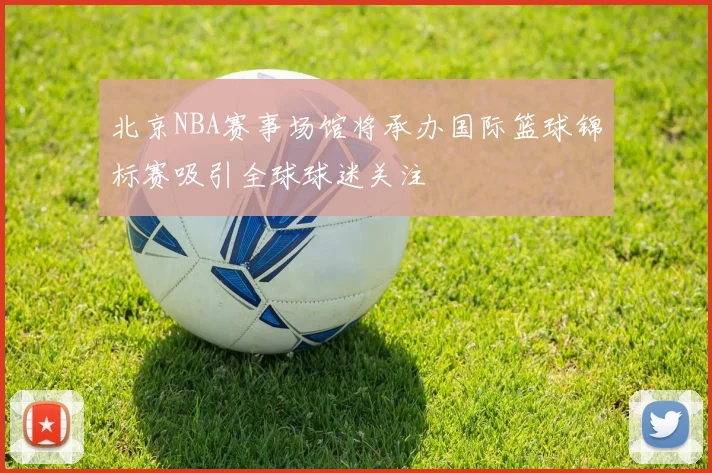北京NBA赛事场馆将承办国际篮球锦标赛吸引全球球迷关注