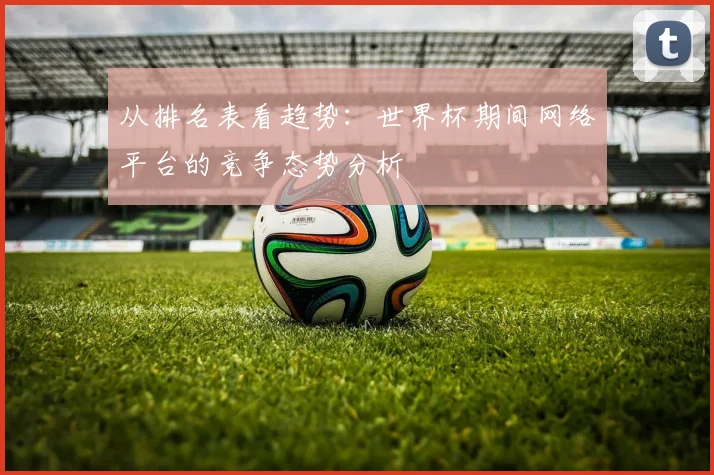 从排名表看趋势：世界杯期间网络平台的竞争态势分析