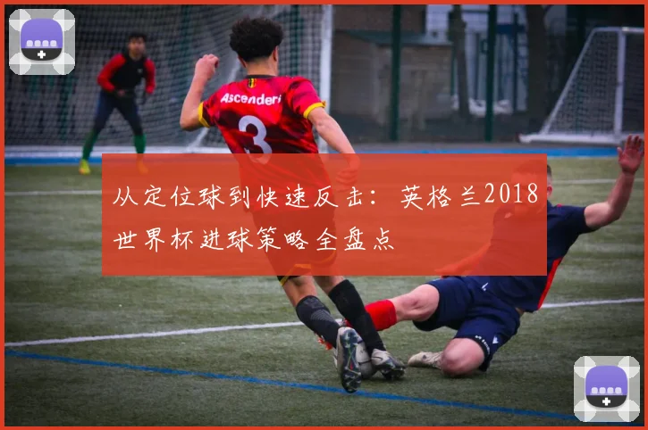 从定位球到快速反击：英格兰2018世界杯进球策略全盘点